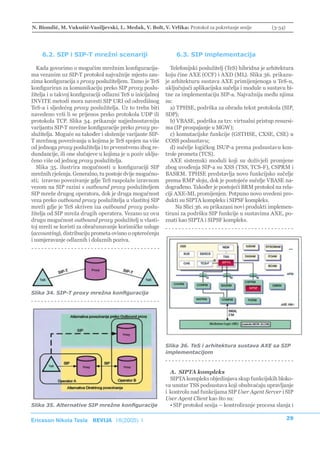 N. Biondić, M. Vukušić-Vasiljevski, L. Medak, V. Bolt, V. Vrlika: Protokol za pokretanje sesije            (3-34)




    6.2. SIP i SIP-T mrežni scenariji                            6.3. SIP implementacija

   Kada govorimo o mogućim mrežnim konfiguracija-              Telefonijski poslužitelj (TeS) hibridna je arhitektura
ma vezanim uz SIP-T protokol najvažnije mjesto zau-          koju čine AXE (CCF) i AXD (ML). Slika 36. prikazu-
zima konfiguracija s proxy poslužiteljem. Tamo je TeS        je arhitekturu sustava AXE primijenjenoga u TeS-u,
konfiguriran za komunikaciju preko SIP proxy poslu-          uključujući aplikacijska sučelja i module u sustavu bi-
žitelja i u takvoj konfiguraciji odlazni TeS u inicijalnoj   tne za implementaciju SIP-a. Najvažnija među njima
INVITE metodi mora navesti SIP URI od odredišnog             su:
TeS-a i sljedećeg proxy poslužitelja. Uz to treba biti         a) TPHSE, podrška za obradu tekst protokola (SIP,
navedeno vrši li se prijenos preko protokola UDP ili         SDP);
protokola TCP. Slika 34. prikazuje najjednostavniju            b) VBASE, podrška za tzv. virtualni pristup resursi-
varijantu SIP-T mrežne konfiguracije preko proxy po-         ma (IP prospajanje u MGW);
služitelja. Moguće su također i složenije varijante SIP-       c) komutacijske funkcije (GSTHSE, CXSE, CSE) u
T mrežnog povezivanja u kojima je TeS spojen na više         COSS podsustavu;
od jednoga proxy poslužitelja i to prvenstveno zbog re-        d) sučelje logičkog ISUP-a prema podsustavu kon-
dundancije, ili one slučajeve u kojima je u poziv uklju-     trole prometa (TCS).
čeno više od jednog proxy poslužitelja.                        AXE sistemski moduli koji su doživjeli promjene
   Slika 35. ilustrira mogućnosti u konfiguraciji SIP        zbog uvođenja SIP-a su XSS (TSS, TCS-F), CSPRM i
mrežnih rješenja. Generalno, tu postoje dvije mogućno-       BASRM. TPHSE predstavlja novo funkcijsko sučelje
sti; izravno povezivanje gdje TeS raspolaže izravnom         prema RMP sloju, dok je postojeće sučelje VBASE na-
vezom na SIP razini s outbound proxy poslužiteljem           dograđeno. Također je postojeći BRM protokol na rela-
SIP mreže drugog operatora, dok je druga mogućnost           ciji AXE-ML promijenjen. Potpuno novo uvedeni pro-
veza preko outbound proxy poslužitelja u vlastitoj SIP       dukti su SIPTA kompleks i SIPSF kompleks.
mreži gdje je TeS skriven iza outbound proxy poslu-               Na Slici 36. su prikazani novi produkti implemen-
žitelja od SIP mreža drugih operatera. Vezano uz ovu         tirani za podršku SIP funkcije u sustavima AXE, po-
drugu mogućnost outbound proxy poslužitelj u vlasti-         znati kao SIPTA i SIPSF kompleks.
toj mreži se koristi za obračunavanje korisničke usluge
(accounting), distribuciju prometa ovisno o opterećenju
i usmjeravanje odlaznih i dolaznih poziva.




Slika 34. SIP-T proxy mrežna konfiguracija




                                                             Slika 36. TeS i arhitektura sustava AXE sa SIP
                                                             implementacijom



                                                               A. SIPTA kompleks
                                                               SIPTA kompleks objedinjava skup funkcijskih bloko-
                                                             va unutar TSS podsustava koji obuhvaćaju upravljanje
                                                             i kontrolu nad funkcijama SIP User Agent Server i SIP
                                                             User Agent Client kao što su:
Slika 35. Alternative SIP mrežne konfiguracije                 • SIP protokol sesija – kontroliranje procesa slanja i

Ericsson Nikola Tesla REVIJA 18(2005) 1                                                                             29
 