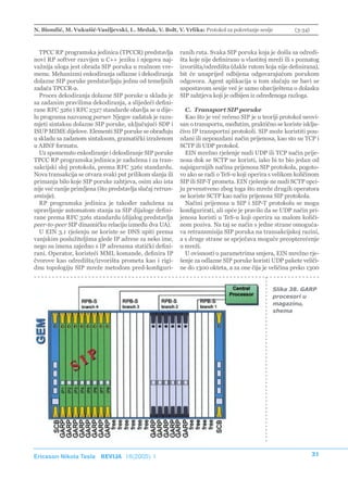 N. Biondić, M. Vukušić-Vasiljevski, L. Medak, V. Bolt, V. Vrlika: Protokol za pokretanje sesije            (3-34)



  TPCC RP programska jedinica (TPCCR) predstavlja           ranih ruta. Svaka SIP poruka koja je došla sa odredi-
novi RP softver razvijen u C++ jeziku i njegova naj-        šta koje nije definirano u vlastitoj mreži ili s poznatog
važnija uloga jest obrada SIP poruka u realnom vre-         izvorišta/odredišta (dakle rutom koja nije definirana),
menu. Mehanizmi enkodiranja odlazne i dekodiranja           bit će unaprijed odbijena odgovarajućom porukom
dolazne SIP poruke predstavljaju jednu od temeljnih         odgovora. Agent aplikacija u tom slučaju ne bavi se
zadaća TPCCR-a.                                             uspostavom sesije već je samo obaviještena o dolasku
  Proces dekodiranja dolazne SIP poruke u skladu je         SIP zahtjeva koji je odbijen iz određenoga razloga.
sa zadanim pravilima dekodiranja, a slijedeći defini-
rane RFC 3261 i RFC 2327 standarde obavlja se u dije-         C. Transport SIP poruke
lu programa nazvanog parser. Njegov zadatak je razu-          Kao što je već rečeno SIP je u teoriji protokol neovi-
mjeti sintaksu dolazne SIP poruke, uključujući SDP i        san o transportu, međutim, praktično se koriste isklju-
ISUP MIME dijelove. Elementi SIP poruke se obrađuju         čivo IP transportni protokoli. SIP može koristiti pou-
u skladu sa zadanom sintaksom, gramatički izraženom         zdani ili nepouzdani način prijenosa, kao sto su TCP i
u ABNF formatu.                                             SCTP ili UDP protokol.
  Uz spomenuto enkodiranje i dekodiranje SIP poruke           EIN mrežno rješenje nudi UDP ili TCP način prije-
TPCC RP programska jedinica je zadužena i za tran-          nosa dok se SCTP ne koristi, iako bi to bio jedan od
sakcijski sloj protokola, prema RFC 3261 standardu.         najsigurnijih načina prijenosa SIP protokola, pogoto-
Nova transakcija se otvara svaki put prilikom slanja ili    vo ako se radi o TeS-u koji operira s velikom količinom
primanja bilo koje SIP poruke zahtjeva, osim ako ista       SIP ili SIP-T prometa. EIN rješenje ne nudi SCTP opci-
nije već ranije primljena (što predstavlja slučaj retran-   ju prvenstveno zbog toga što mreže drugih operatora
smisije).                                                   ne koriste SCTP kao način prijenosa SIP protokola.
  RP programska jedinica je također zadužena za               Načini prijenosa u SIP i SIP-T protokolu se mogu
upravljanje automatom stanja za SIP dijaloge defini-        konfigurirati, ali opće je pravilo da se UDP način pri-
rane prema RFC 3261 standardu (dijalog predstavlja          jenosa koristi u TeS-u koji operira sa malom količi-
peer-to-peer SIP dinamičku relaciju između dva UA).         nom poziva. Na taj se način s jedne strane omoguća-
  U EIN 3.1 rješenju ne koriste se DNS upiti prema          va retransmisija SIP poruka na transakcijskoj razini,
vanjskim poslužiteljima glede IP adrese za neko ime,        a s druge strane se sprječava moguće preopterećenje
nego su imena zajedno s IP adresama statički defini-        u mreži.
rani. Operator, koristeći MML komande, definira IP            U ovisnosti o parametrima smjera, EIN mrežno rje-
čvorove kao odredišta/izvorišta prometa kao i rigi-         šenje za odlazne SIP poruke koristi UDP pakete veliči-
dnu topologiju SIP mreže metodom pred-konfiguri-            ne do 1300 okteta, a za one čija je veličina preko 1300


                                                                                                  Slika 38. GARP
                                                                                                  procesori u
                                                                                                  magazinu,
                                                                                                  shema




Ericsson Nikola Tesla REVIJA 18(2005) 1                                                                             31
 