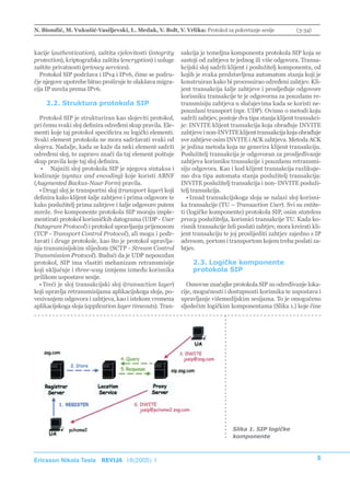 N. Biondić, M. Vukušić-Vasiljevski, L. Medak, V. Bolt, V. Vrlika: Protokol za pokretanje sesije             (3-34)



kacije (authentication), zaštita cjelovitosti (integrity    sakcija je temeljna komponenta protokola SIP koja se
protection), kriptografska zaštita (encryption) i usluge    sastoji od zahtjeva te jednog ili više odgovora. Transa-
zaštite privatnosti (privacy services).                     kcijski sloj sadrži klijent i poslužitelj komponentu, od
  Protokol SIP podržava i IPv4 i IPv6, čime se podru-       kojih je svaka predstavljena automatom stanja koji je
čje njegove upotrebe bitno proširuje te olakšava migra-     konstruiran kako bi procesuirao određeni zahtjev. Kli-
cija IP mreža prema IPv6.                                   jent transakcija šalje zahtjeve i prosljeđuje odgovore
                                                            korisniku transakcije te je odgovorna za pouzdanu re-
    2.2. Struktura protokola SIP                            transmisiju zahtjeva u slučajevima kada se koristi ne-
                                                            pouzdani transport (npr. UDP). Ovisno o metodi koju
  Protokol SIP je strukturiran kao slojeviti protokol,      sadrži zahtjev, postoje dva tipa stanja klijent transakci-
pri čemu svaki sloj definira određeni skup pravila. Ele-    je: INVITE klijent transakcija koja obrađuje INVITE
menti koje taj protokol specificira su logički elementi.    zahtjeve i non-INVITE klijent transakcija koja obrađuje
Svaki element protokola ne mora sadržavati svaki od         sve zahtjeve osim INVITE i ACK zahtjeva. Metoda ACK
slojeva. Nadalje, kada se kaže da neki element sadrži       je jedina metoda koja ne generira klijent transakciju.
određeni sloj, to zapravo znači da taj element poštuje      Poslužitelj transakcija je odgovoran za prosljeđivanje
skup pravila koje taj sloj definira.                        zahtjeva korisniku transakcije i pouzdanu retransmi-
   • Najniži sloj protokola SIP je njegova sintaksa i       siju odgovora. Kao i kod klijent transakcija razlikuje-
kodiranje (syntax and encoding) koje koristi ABNF           mo dva tipa automata stanja poslužitelj transakcija:
(Augmented Backus-Naur Form) pravila.                       INVITE poslužitelj transakcija i non- INVITE posluži-
  • Drugi sloj je transportni sloj (transport layer) koji   telj transakcija.
definira kako klijent šalje zahtjeve i prima odgovore te       • Iznad transakcijskoga sloja se nalazi sloj korisni-
kako poslužitelj prima zahtjeve i šalje odgovore putem      ka transakcije (TU – Transaction User). Svi su entite-
mreže. Sve komponente protokola SIP moraju imple-           ti (logičke komponente) protokola SIP, osim stateless
mentirati protokol korisničkih datograma (UDP - User        proxy poslužitelja, korisnici transakcije TU. Kada ko-
Datagram Protocol) i protokol upravljanja prijenosom        risnik transakcije želi poslati zahtjev, mora kreirati kli-
(TCP - Transport Control Protocol), ali mogu i podr-        jent transakciju te joj proslijediti zahtjev zajedno s IP
žavati i druge protokole, kao što je protokol upravlja-     adresom, portom i transportom kojem treba poslati za-
nja transmisijskim slijedom (SCTP - Stream Control          htjev.
Transmission Protocol). Budući da je UDP nepouzdan
protokol, SIP ima vlastiti mehanizam retransmisije               2.3. Logičke komponente
koji uključuje i three-way izmjenu između korisnika              protokola SIP
prilikom uspostave sesije.
  • Treći je sloj transakcijski sloj (transaction layer)       Osnovne značajke protokola SIP su određivanje loka-
koji upravlja retransmisijama aplikacijskoga sloja, po-     cije, mogućnosti i dostupnosti korisnika te uspostava i
vezivanjem odgovora i zahtjeva, kao i istekom vremena       upravljanje višemedijskim sesijama. To je omogućeno
aplikacijskoga sloja (application layer timeouts). Tran-    sljedećim logičkim komponentama (Slika 1.) koje čine




                                                                                 Slika 1. SIP logičke
                                                                                 komponente



Ericsson Nikola Tesla REVIJA 18(2005) 1                                                                              5
 