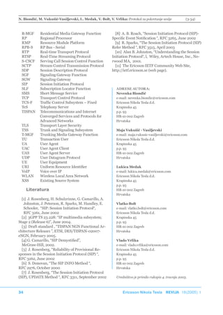 N. Biondić, M. Vukušić-Vasiljevski, L. Medak, V. Bolt, V. Vrlika: Protokol za pokretanje sesije          (3-34)



  R-MGF      Residential Media Gateway Function             [8] A. B. Roach, “Session Initiation Protocol (SIP)-
  RP         Regional Processor                           Specific Event Notification “, RFC 3265, June 2002
  RMP        Resource Module Platform                       [9] R. Sparks, “The Session Initiation Protocol (SIP)
  RPB-S      RP Bus - Serial                              Refer Method “, RFC 3515, April 2003
  RTP        Real-time Transport Protocol                   [10] Alan B. Johnston, “Understanding the Session
  RTSP       Real-Time Streaming Protocol                 Initiation Protocol“, l, Wiley, Artech House, Inc., No-
  S-CSCF     Serving Call Session Control Function        rwood MA, 2001.
  SCTP       Stream Control Transmission Protocol           [11] The Ericsson IETF Community Web Site,
  SDP        Session Description Protocol                 http://ietf.ericsson.se (web page).
  SGF        Signaling Gateway Function
  SGW        Signaling Gateway
  SIP        Session Initiation Protocol
  SLF        Subscription Locator Function                  ADRESE AUTORA:
  SMS        Short Message Service                          Nevenka Biondić
  TCP        Transport Control Protocol                     e-mail: nevenka.biondic@ericsson.com
  TCS-F      Traffic Control Subsystem – Fixed              Ericsson Nikola Tesla d.d.
  TeS        Telephony Server                               Krapinska 45
  TISPAN     Telecommunications and Internet                p.p. 93
             Converged Services and Protocols for           HR-10 002 Zagreb
             Advanced Networks                              Hrvatska
  TLS        Transport Layer Security
  TSS        Trunk and Signaling Subsystem                  Maja Vukušić - Vasiljevski
  T-MGF      Trunking Media Gateway Function                e-mail: maja.vukusic-vasiljevski@ericsson.com
  TU         Transaction User                               Ericsson Nikola Tesla d.d.
  UA         User Agent                                     Krapinska 45
  UAC        User Agent Client                              p.p. 93
  UAS        User Agent Server                              HR-10 002 Zagreb
  UDP        User Datagram Protocol                         Hrvatska
  UE         User Equipment
  URI        Uniform Resource Identifier                    Lukica Medak
  VoIP       Voice over IP                                  e-mail: lukica.medak@ericsson.com
  WLAN       Wireless Local Area Network                    Ericsson Nikola Tesla d.d.
  XSS        Existing Source System                         Krapinska 45
                                                            p.p. 93
     Literatura                                             HR-10 002 Zagreb
                                                            Hrvatska
  [1] J. Rosenberg, H. Schulzrinne, G. Camarillo, A.
   Johnston, J. Peterson, R. Sparks, M. Handley, E.         Vlatko Bolt
   Schooler, “SIP: Session Initiation Protocol“,            e-mail: vlatko.bolt@ericsson.com
   RFC 3261, June 2002                                      Ericsson Nikola Tesla d.d.
  [2] 3GPP TS 23.228: “IP multimedia subsystem;             Krapinska 45
Stage 2 (Release 6)”, June 2004.                            p.p. 93
  [3] Draft standard , “TISPAN NGN Functional Ar-           HR-10 002 Zagreb
chitecture Release1 ”, ETSI, DES/TISPAN-02007-              Hrvatska
eNGN, February 2005.
  [4] G. Camarillo, “SIP Demystified”,                      Vlado Vrlika
  McGraw-Hill, 2002.                                        e-mail: vlado.vrlika@ericsson.com
  [5] J. Rosenberg, “Reliability of Provisional Re-         Ericsson Nikola Tesla d.d.
sponses in the Session Initiation Protocol (SIP) “,         Krapinska 45
RFC 3262, June 2002                                         p.p. 93
  [6] S. Donovan, “The SIP INFO Method “,                   HR-10 002 Zagreb
RFC 2976, October 2000                                      Hrvatska
  [7] J. Rosenberg, “The Session Initiation Protocol
(SIP), UPDATE Method “, RFC 3311, September 2002            Uredništvo je primilo rukopis 4. travnja 2005.



34                                                              Ericsson Nikola Tesla REVIJA 18(2005) 1
 