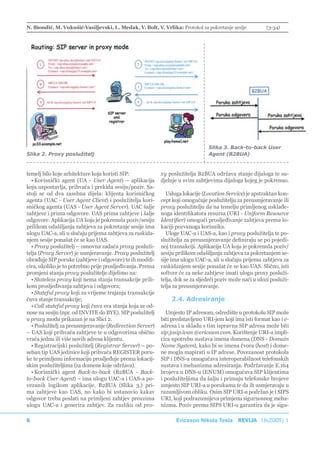 N. Biondić, M. Vukušić-Vasiljevski, L. Medak, V. Bolt, V. Vrlika: Protokol za pokretanje sesije           (3-34)




                                                                                Slika 3. Back-to-back User
Slika 2. Proxy poslužitelj                                                      Agent (B2BUA)


temelj bilo koje arhitekture koja koristi SIP:             xy poslužitelja B2BUA održava stanje dijaloga te su-
  • Korisnički agent (UA - User Agent) – aplikacija        djeluje u svim zahtjevima dijaloga kojeg je pokrenuo.
koja uspostavlja, prihvaća i prekida sesiju/poziv. Sa-
stoji se od dva zasebna dijela: klijenta korisničkog          Usluga lokacije (Location Service) je apstraktan kon-
agenta (UAC - User Agent Client) i poslužitelja kori-      cept koji omogućuje poslužitelju za preusmjeravanje ili
sničkog agenta (UAS - User Agent Server). UAC šalje        proxy poslužitelju da na temelju primljenog usklađe-
zahtjeve i prima odgovore. UAS prima zahtjeve i šalje      noga identifikatora resursa (URI - Uniform Resource
odgovore. Aplikacija UA koja je pokrenula poziv/sesiju     Identifier) omogući prosljeđivanje zahtjeva prema lo-
prilikom odašiljanja zahtjeva za pokretanje sesije ima     kaciji pozvanoga korisnika.
ulogu UAC-a, ali u slučaju prijema zahtjeva za raskida-       Uloge UAC-a i UAS-a, kao i proxy poslužitelja te po-
njem sesije ponašat će se kao UAS.                         služitelja za preusmjeravanje definiraju se po pojedi-
  • Proxy poslužitelj – osnovna zadaća proxy posluži-      noj transakciji. Aplikacija UA koja je pokrenula poziv/
telja (Proxy Server) je usmjeravanje. Proxy poslužitelj    sesiju prilikom odašiljanja zahtjeva za pokretanjem se-
obrađuje SIP poruke (zahtjeve i odgovore) te ih modifi-    sije ima ulogu UAC-a, ali u slučaju prijema zahtjeva za
cira, ukoliko je to potrebno prije prosljeđivanja. Prema   raskidanjem sesije ponašat će se kao UAS. Slično, isti
promjeni stanja proxy poslužitelje dijelimo na:            softver će za neke zahtjeve imati ulogu proxy posluži-
  • Stateless proxy koji nema stanja transakcije prili-    telja, dok se za sljedeći poziv može naći u ulozi posluži-
kom prosljeđivanja zahtjeva i odgovora;                    telja za preusmjeravanje.
  • Stateful proxy koji za vrijeme trajanja transakcije
čuva stanje transakcije;                                       2.4. Adresiranje
  • Call stateful proxy koji čuva sva stanja koja se od-
nose na sesiju (npr. od INVITE do BYE). SIP poslužitelj      Umjesto IP adresom, odredište u protokolu SIP može
u proxy modu prikazan je na Slici 2.                       biti predstavljeno URI-jem koji ima isti format kao i e-
  • Poslužitelj za preusmjeravanje (Redirection Server)    adresa i u skladu s tim ispravna SIP adresa može biti
– UAS koji prihvaća zahtjeve te u odgovorima obično        sip:josip.ivan @ericsson.com. Korištenje URI-a impli-
vraća jednu ili više novih adresa klijentu.                cira upotrebu sustava imena domena (DNS - Domain
  • Registracijski poslužitelj (Registrar Server) – po-    Name System), kako bi se imena čvora (host) i dome-
seban tip UAS jedinice koji prihvaća REGISTER poru-        ne mogla mapirati u IP adrese. Povezanost protokola
ke te primljenu informaciju prosljeđuje prema lokacij-     SIP i DNS-a omogućava interoperabilnost telefonskih
skim poslužiteljima (za domene koje održava).              sustava i mehanizma adresiranja. Podržavanje E.164
  • Korisnički agent Back-to-back (B2BUA - Back-           brojeva u DNS-u (ENUM) omogućava SIP klijentima
to-back User Agent) – ima ulogu UAC-a i UAS-a po-          i poslužiteljima da šalju i primaju telefonske brojeve
vezanih logikom aplikacije. B2BUA (Slika 3.) pri-          umjesto SIP URI-a u porukama te da ih usmjeravaju u
ma zahtjeve kao UAS, no kako bi ustanovio kakav            razumljivom obliku. Osim SIP URI-a podržan je i SIPS
odgovor treba poslati na primljeni zahtjev preuzima        URI, koji podrazumijeva primjenu sigurnosnog meha-
ulogu UAC-a i generira zahtjev. Za razliku od pro-         nizma. Poziv prema SIPS URI-u garantira da je sigu-

6                                                                Ericsson Nikola Tesla REVIJA 18(2005) 1
 