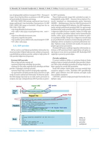 N. Biondić, M. Vukušić-Vasiljevski, L. Medak, V. Bolt, V. Vrlika: Protokol za pokretanje sesije             (3-34)



ran, kriptografski zaštićen transport (TLS - Transport       be SIP-T protokola.
Layer Security) korišten za prijenos svih SIP poruka            Tipovi tijela poruke mogu biti: protokol za opis vi-
od pozivatelja do domene pozvanog.                           šemedijskih sesija (SDP – Session Derscription Pro-
  SIP URI i SIPS URI moraju sadržavati ime čvora te          tocol), standard za višenamjensku poštu Interneta
mogu sadržavati i ime korisnika i broj portova. Uz SIP       (MIME – Multipurpose Internet Mail Extensions) ili
URI i SIPS URI mogu se koristiti i drugi kao što su          neki drugi tip kojega IETF definira. Sve SIP implemen-
TEL URL i TEL URI:                                           tacije moraju podržavati protokol SDP. Za ugovaranje
  • sip:Josip.Biondic@ericsson.com                           karakteristike sesije protokol SIP koristi model ponude
  • sip:+385-1-365-5555:1234@gateway.com; user=-             i odgovora (offer/answer model). Jedan UA šalje opis
phone                                                        sesije u kojemu predlaže željeni način komunikacije
  • sips:Ivan.Biondic@ericsson.com                           (audio, video, igra) i pripadne tipove kodeka te adre-
  • sip:proxy.zagreb.com:5060                                se za prijem medija. Drugi UA u odgovoru navodi koja
  • sip:another-proxy.dubrovnik.com;transport=UDP            je od predloženih sredstava komunikacije prihvatio i
  • tel:+385-1-365-5555                                      uključuje adrese na kojima će primati prihvaćene me-
                                                             dije. Tijekom sesije, koristeći isti model, UA može mi-
    2.5. SIP poruke                                          jenjati ugovorene parametre.
                                                                Protokol SIP jasno razlikuje signalnu informaciju sa-
  SIP je end-to-end klijent-poslužitelj, tekstualno ba-      držanu u SIP početnoj liniji i zaglavljima od opisa se-
zirani protokol. Klijent šalje poruke zahtjeva (request),    sije koja je izvan okvira protokola SIP. Redoslijed SIP
a poslužitelj po prijemu poruke zahtjeva šalje jednu ili     zaglavlja u poruci je proizvoljan.
više poruka odgovora (response).
                                                               Poruke zahtjeva
  Format SIP poruke                                            U poruci zahtjeva (Slika 4.), početna linija je linija
  Oba se tipa poruka sastoje od:                             zahtjeva koja se sastoji od metode (tipa poruke), Requ-
  • početne linije koja određuje tip poruke;                 est URI-a koji određuje korisnika ili uslugu kojoj je za-
  • jednog ili više polja zaglavlja koji određuju atribute   htjev upućen te verzije SIP protokola.
poruke i mijenjaju značenje poruke;                            Svaki SIP zahtjev sadrži polje, nazvano metoda koje
  • prazne linije koja označava kraja polja zaglavlja;       označava njegovu svrhu. Temeljna SIP specifikacija
  • te opcionalno od tijela poruke koji se koristi za opis   (RFC 3261) definira šest SIP metoda od kojih svaki
sesije ili može sadržavati tekstualne ili binarne poda-      ima različitu namjenu:
tke bilo kojega tipa koji su na neki način povezani sa         • INVITE - pokreće sesiju pozivajući korisnika da su-
sesijom, kao npr. enkapsulirana ISUP poruka za potre-        djeluje u njoj;




                                                                                                     Slika 4.
                                                                                                     Format
                                                                                                     poruke
                                                                                                     zahtjeva



Ericsson Nikola Tesla REVIJA 18(2005) 1                                                                              7
 