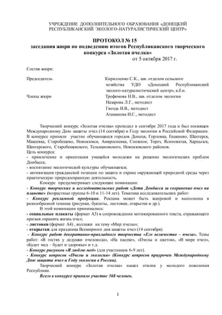 1
УЧРЕЖДЕНИЕ ДОПОЛНИТЕЛЬНОГО ОБРАЗОВАНИЯ «ДОНЕЦКИЙ
РЕСПУБЛИКАНСКИЙ ЭКОЛОГО-НАТУРАЛИСТИЧЕСКИЙ ЦЕНТР»
ПРОТОКОЛ № 15
заседания жюри по подведению итогов Республиканского творческого
конкурса «Золотая пчелка»
от 5 октября 2017 г.
Состав жюри:
Председатель Кирилленко С.К., зав. отделом сельского
хозяйства УДО «Донецкий Республиканский
эколого-натуралистический центр», к.б.н.
Члены жюри Трофимова Н.В., зав. отделом экологии
Назарова Л.Г., методист
Гвоздь И.В., методист
Атаманова И.С., методист
Творческий конкурс «Золотая пчелка» проходил в сентябре 2017 года и был посвящен
Международному Дню защиты пчел (14 сентября) и Году экологии в Российской Федерации.
В конкурсе приняли участие обучающиеся городов Донецк, Горловка, Енакиево, Шахтерск,
Макеевка, Старобешево, Новоазовск, Амвросиевка, Снежное, Торез, Ясиноватая, Харцызск,
Шахтерского, Старобешевского, Тельмановского, Новоазовского районов.
Цель конкурса:
- привлечение и ориентация учащейся молодежи на решение экологических проблем
Донбасса;
- воспитание экологической культуры обучающихся;
- активизация гражданской позиции по защите и охране окружающей природной среды через
практическую природоохранную деятельность.
Конкурс предусматривает следующие номинации:
- Конкурс творческих и исследовательских работ «Дети Донбасса за сохранение пчел на
планете» (возрастные группы 6-10 и 11-14 лет). Тематика исследовательских работ:
- Конкурс рекламной продукции. Реклама может быть жанровой и выполнена в
разнообразной технике (рисунки, буклеты, листовки, открытки и др.).
В этой номинации принимались:
- социальные плакаты (формат А3) в сопровождении мотивированного текста, отражающего
призыв охранять жизнь пчел;
- листовки (формат А4) , коллажи на тему «Мир пчелы»;
- открытки для праздника Всемирного дня защиты пчел (14 сентября).
- Конкурс работ декоративно-прикладного творчества «Его величество – пчела». Темы
работ: «В гостях у дедушки пчеловода», «На пасеке», «Пчелы и цветок», «В мире пчел»,
«Будет мед – будет и здоровье» и т.д.
- Конкурс рисунков «Я люблю мед» (для участников 6-9 лет).
- Конкурс вопросов «Пчелы и экология» (Конкурс вопросов приурочен Международному
Дню защиты пчел и Году экологии в России).
Творческий конкурс «Золотая пчелка» нашел отклик у молодого поколения
Республики.
Всего в конкурсе приняло участие 368 человек.
 