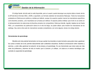 Gestión de la Información
El código fuente del sitio web no está disponible, pero un usuario puede descargar sus propios datos a través del de
la API del sitio en formato XML o JSON, o exportarlo a un formato estándar de marcadores Netscape. Todos los marcadores
posteados en Delicious son públicos y visibles por defecto, aunque los usuarios pueden marcar los marcadores específicos
como favoritos privados, y los importados son privados por defecto. El aspecto público enfatiza que el sitio no se centra en
el almacenamiento de colecciones de favoritos privados (no compartidos). Delicious linkrolls, tagrolls, tarjetas de red, feeds
RSS, y la característica de publicación diaria en el sitio de blogs, se puede utilizar para mostrar los marcadores de los
weblogs. Hay varios sitios web de marcadores sociales competidores, así como algunos clones de código abierto.
Herramientas de aprendizaje
Moodle es la más potente herramienta con la que cuentan los docentes en este momento para poder crear y gestionar
los cursos a través de la red, permite básicamente subir contenidos educativos, facilita la comunicación entre maestros y
alumnos, y entre ellos gestionar la evolución de las tareas y el aprendizaje. Es una herramienta que crece cada vez más
entre los profesores y alumnos de todo el mundo que lo conocen y lo utilizan, sin duda es un avance tecnológico que
aumenta la capacidad de aprendizaje.
 