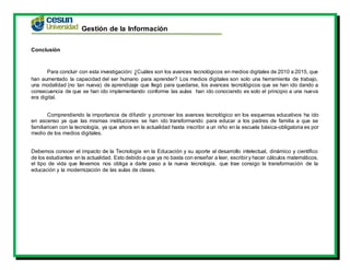 Gestión de la Información
Conclusión
Para concluir con esta investigación: ¿Cuáles son los avances tecnológicos en medios digitales de 2010 a 2015, que
han aumentado la capacidad del ser humano para aprender? Los medios digitales son solo una herramienta de trabajo,
una modalidad (no tan nueva) de aprendizaje que llegó para quedarse, los avances tecnológicos que se han ido dando a
consecuencia de que se han ido implementando conforme las aulas han ido conociendo es solo el principio a una nueva
era digital.
Comprendiendo la importancia de difundir y promover los avances tecnológico en los esquemas educativos ha ido
en ascenso ya que las mismas instituciones se han ido transformando para educar a los padres de familia a que se
familiaricen con la tecnología, ya que ahora en la actualidad hasta inscribir a un niño en la escuela básica-obligatoria es por
medio de los medios digitales.
Debemos conocer el impacto de la Tecnología en la Educación y su aporte al desarrollo intelectual, dinámico y científico
de los estudiantes en la actualidad. Esto debido a que ya no basta con enseñar a leer, escribir y hacer cálculos matemáticos,
el tipo de vida que llevamos nos obliga a darle paso a la nueva tecnología, que trae consigo la transformación de la
educación y la modernización de las aulas de clases.
 