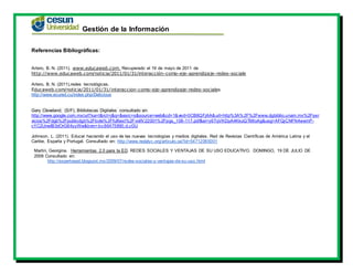 Gestión de la Información
Referencias Bibliográficas:
Artero, B. N. (2011). www.educaweb.com. Recuperado el 19 de mayo de 2011 de
http://www.educaweb.com/noticia/2011/01/31/interacción-como-eje-aprendizaje-redes-sociale
Artero, B. N. (2011).redes tecnológicas.
Educaweb.com/noticia/2011/01/31/interaccion-como-eje-aprendizaje-redes-sociales
http://www.ecured.cu/index.php/Delicious
Gary Cleveland, (S/F), Bibliotecas Digitales consultado en:
http://www.google.com.mx/url?sa=t&rct=j&q=&esrc=s&source=web&cd=1&ved=0CB8QFjAA&url=http%3A%2F%2Fwww.dgbiblio.unam.mx%2Fser
vicios%2Fdgb%2Fpublicdgb%2Fbole%2Ffulltext%2FvolIV22001%2Fpgs_108-117.pdf&ei=y6TqVKDpA4KkoQTMloAg&usg=AFQjCNFN4wemP-
cYC2UnwIB3dOrG64yyWw&bvm=bv.86475890,d.cGU
Johnson, L. (2011). Educar haciendo el uso de las nuevas tecnologías y medios digitales. Red de Revistas Científicas de América Latina y el
Caribe, España y Portugal. Consultado en: http://www.redalyc.org/articulo.oa?id=54712065001
Martin, Georgina. Herramientas 2.0 para la ED. REDES SOCIALES Y VENTAJAS DE SU USO EDUCATIVO. DOMINGO, 19 DE JULIO DE
2009 Consultado en:
http://expertoead.blogspot.mx/2009/07/redes-sociales-y-ventajas-de-su-uso.html
 