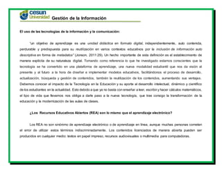 Gestión de la Información
El uso de las tecnologías de la información y la comunicación:
“un objetivo de aprendizaje es una unidad didáctica en formato digital, independientemente, auto contenida,
perdurable y predispuesta para su reutilización en varios contextos educativos por la inclusión de información auto
descriptiva en forma de metadatos” (Jonson, 2011:29). Un hecho importante de esta definición es el establecimiento de
manera explícita de su naturaleza digital. Tomando como referencia lo que he investigado estamos conscientes que la
tecnología se ha convertido en una plataforma de aprendizaje, una nueva modalidad estudiantil que nos da visión al
presente y al futuro a la hora de diseñar e implementar modelos educativos, facilitándonos el proceso de desarrollo,
actualización, búsqueda y gestión de contenidos, también la reutilización de los contenidos, aumentando sus ventajas.
Debemos conocer el impacto de la Tecnología en la Educación y su aporte al desarrollo intelectual, dinámico y científico
de los estudiantes en la actualidad. Esto debido a que ya no basta con enseñar a leer, escribir y hacer cálculos matemáticos,
el tipo de vida que llevamos nos obliga a darle paso a la nueva tecnología, que trae consigo la transformación de la
educación y la modernización de las aulas de clases.
¿Los Recursos Educativos Abiertos (REA) son lo mismo que el aprendizaje electrónico?
Los REA no son sinónimo de aprendizaje electrónico o de aprendizaje en línea, aunque muchas personas cometen
el error de utilizar estos términos indiscriminadamente. Los contenidos licenciados de manera abierta pueden ser
producidos en cualquier medio: textos en papel impreso, recursos audiovisuales o multimedia para computadoras.
 