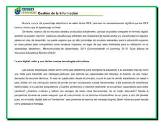 Gestión de la Información
Muchos cursos de aprendizaje electrónico se valen de los REA, pero eso no necesariamente significa que los REA
sean lo mismo que el aprendizaje en línea.
De hecho, muchos de los recursos abiertos producidos actualmente, aunque se puedan compartir en formato digital,
también se pueden imprimir. Dados los desafíos que enfrentan las conexiones de banda ancha y la conectividad en algunos
países en vías de desarrollo, se puede esperar que un alto porcentaje de recursos relevantes para la educación superior
en esos países sean compartidos como recursos impresos, en lugar de que sean diseñados para su utilización en el
aprendizaje electrónico. Mancomunidad de Aprendizaje, 2011 (Commonwealth of Learning, 2011) “Guía Básica de
Recursos Educativos Abiertos (REA)”
La era digital: valor y uso de las nuevas tecnologías educativas
Las nuevas tecnologías deben servir como una plataforma para incorporar la educación a la sociedad, mas no como
una meta para transmitir una ideología particular que delimite las capacidades del individuo en función de una mayor
demanda de recursos técnicos. Si esto no queda claro desde el principio, ocurre lo que ha venido sucediendo en nuestro
país, donde sin una instrucción previa de pronto se han incorporado nuevas herramientas a los sistemas de enseñanza
tradicionales, a lo cual nos preguntamos ¿Cuántos profesores y maestros realmente se encuentran capacitados para estos
cambios? ¿Cuántos conocen y utilizan las ventajas de estas otras herramientas de un modo adecuado? Desde la
perspectiva docente se puede asegurar que el conocimiento no se deforma al transmitirse de un punto a otro del planeta
pues, en el mundo digital, todo se "transforma" para preservar la esencia del mensaje original. Quien recibe es quien decide
cómo procesar el mensaje.
 