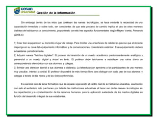 Gestión de la Información
Sin embargo dentro de los retos que conllevan las nuevas tecnologías, se hace evidente la necesidad de una
capacitación inmediata y sobre todo, ser conscientes de que este proceso de cambio implica el uso de otras maneras
distintas de habituarnos al conocimiento, proponiendo con ello tres aspectos fundamentales según Reyes Varela, Fernando
(2008:,5)
1) Estar bien equipado en su domicilio o lugar de trabajo. Para brindar una enseñanza de calidad es preciso que el docente
disponga en su casa del equipamiento informático y de comunicaciones considerado estándar. Este equipamiento deberá
actualizarse periódicamente.
2) Adquirir nuevos "hábitos digitales". El proceso de transición de un mundo académico predominantemente analógico y
presencial a un mundo digital y virtual es lento. El profesor debe habituarse a establecer una rutina diaria de
correspondencia electrónica con sus alumnos y colegas.
3) Brindar una atención tutorial a sus alumnos a distancia. La teleeducación aproxima a los participantes de una manera
muy peculiar, intensa y cordial. El profesor dispondrá de más tiempo libre para dialogar con cada uno de sus alumnos y
colegas a través de las redes y de las videoconferencias.
Es esencial para la tarea formadora que la escuela siga siendo el centro real de la institución educativa, asumiendo
con esto el verdadero reto que tienen por delante las instituciones educativas al hacer uso de las nuevas tecnologías es:
La capacitación y la concientización de los recursos humanos para la aplicación sustentada de los medios digitales en
función del desarrollo integral de sus estudiantes.
 
