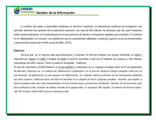 Gestión de la Información
Lo anterior les ayuda a desarrollar destrezas en términos cognitivos, al estandarizar prácticas de divulgación que
permiten disminuir las barreras de la publicación personal. Las más de 350 millones de personas que hoy usan Facebook
están siendo entrenadas en la estandarización de las prácticas de nativos e inmigrantes digitales que convierten a Facebook
en un alfabetizador 2.0; es decir, una plataforma que sin proponérselo alfabetiza a todos por igual en el uso de herramientas
y aplicaciones propias de la Web social (Ciuffoli, 2010).
Delicious
Se dice que es un servicio web para almacenar y compartir. El sitio fue fundado por Joshua Schachter en 2003 y
adquirido por Yahoo! en 2005. A finales de 2008, el servicio ascendió a más de 5,3 millones de usuarios y 180 millones
marcadores de URLs únicos. Tiene su sede en Sunnyvale, California.
El sitio fue revendido a AVOS Systems el 27 de abril2011 y relanzado en un "regreso al estado beta" el 27 de septiembre
de ese año. Delicious es un sistema de clasificación no-jerárquico en el que los usuarios pueden etiquetar cada uno de
sus favoritos. (la generación es una especie de folksonomía). Su carácter colectivo permite ver los marcadores añadidos
por otros usuarios. Delicious tiene una lista de favoritos en su página de inicio y páginas populary reciente, que ayudan a
hacer la página web una cinta transportadora de los mismos tipos y tendencias de Internet. Muchas de las funciones que
han contribuido a ello, incluyen la interfaz sencilla de la página web, un esquema URL legible, un nombre de dominio nuevo,
una API simple y feeds RSS para la sindicación web.
 