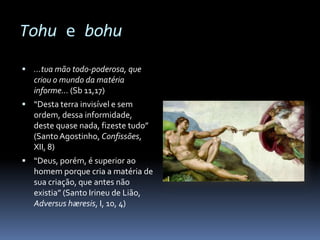 Tohu e bohu

 …tua mão todo-poderosa, que
   criou o mundo da matéria
   informe… (Sb 11,17)
 “Desta terra invisível e sem
   ordem, dessa informidade,
   deste quase nada, fizeste tudo”
   (Santo Agostinho, Confissões,
   XII, 8)
 “Deus, porém, é superior ao
   homem porque cria a matéria de
   sua criação, que antes não
   existia” (Santo Irineu de Lião,
   Adversus hæresis, I, 10, 4)
 