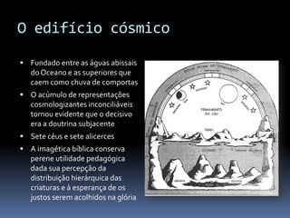 O edifício cósmico

 Fundado entre as águas abissais
   do Oceano e as superiores que
   caem como chuva de comportas
 O acúmulo de representações
   cosmologizantes inconciliáveis
   tornou evidente que o decisivo
   era a doutrina subjacente
 Sete céus e sete alicerces
 A imagética bíblica conserva
   perene utilidade pedagógica
   dada sua percepção da
   distribuição hierárquica das
   criaturas e à esperança de os
   justos serem acolhidos na glória
 