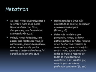 Metatron

 Ao todo, Henoc viveu trezentos e     Henoc agradou a Deus e foi
   sessenta e cinco anos. Como           arrebatado ao paraíso, para levar
   Henoc andasse com Deus,               a conversão às nações
   desapareceu, pois Deus o havia        (Eclo 44,16)
   arrebatado (Gn 5,23s)               Deles vale também o que
 Pela fé, Henoc foi levado, sem         pronunciou Henoc, o sétimo
   passar pela morte; não mais foi       patriarca depois de Adão: “Eis que
   encontrado, porque Deus o levou.      veio o Senhor com milhares de
   Antes de ser levado, porém,           seus santos, para exercer o juízo
   recebeu o testemunho de que foi       contra todos, e para denunciar
   agradável a Deus (Hb 11,5)            todos os ímpios a respeito de
                                         todas as impiedades que
                                         cometeram e dos insultos que,
                                         como ímpios pecadores,
                                         proferiram contra ele” (Jd 14s)
 