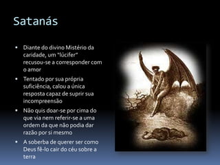 Satanás

 Diante do divino Mistério da
   caridade, um “lúcifer”
   recusou-se a corresponder com
   o amor
 Tentado por sua própria
   suficiência, calou a única
   resposta capaz de suprir sua
   incompreensão
 Não quis doar-se por cima do
   que via nem referir-se a uma
   ordem da que não podia dar
   razão por si mesmo
 A soberba de querer ser como
   Deus fê-lo cair do céu sobre a
   terra
 