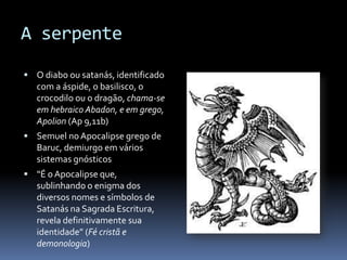 A serpente

 O diabo ou satanás, identificado
   com a áspide, o basilisco, o
   crocodilo ou o dragão, chama-se
   em hebraico Abadon, e em grego,
   Apolion (Ap 9,11b)
 Semuel no Apocalipse grego de
   Baruc, demiurgo em vários
   sistemas gnósticos
 “É o Apocalipse que,
   sublinhando o enigma dos
   diversos nomes e símbolos de
   Satanás na Sagrada Escritura,
   revela definitivamente sua
   identidade” (Fé cristã e
   demonologia)
 