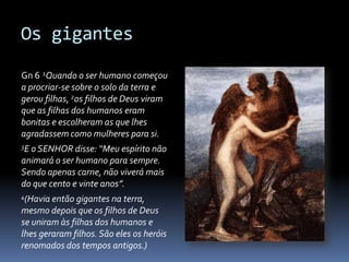 Os gigantes

Gn 6 1Quando o ser humano começou
a procriar-se sobre o solo da terra e
gerou filhas, 2os filhos de Deus viram
que as filhas dos humanos eram
bonitas e escolheram as que lhes
agradassem como mulheres para si.
3E o SENHOR   disse: “Meu espírito não
animará o ser humano para sempre.
Sendo apenas carne, não viverá mais
do que cento e vinte anos”.
4(Havia então  gigantes na terra,
mesmo depois que os filhos de Deus
se uniram às filhas dos humanos e
lhes geraram filhos. São eles os heróis
renomados dos tempos antigos.)
 