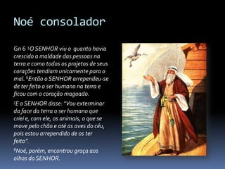 Noé consolador

Gn 6 5O SENHOR viu o quanto havia
crescido a maldade das pessoas na
terra e como todos os projetos de seus
corações tendiam unicamente para o
mal. 6Então o SENHOR arrependeu-se
de ter feito o ser humano na terra e
ficou com o coração magoado.
7E o SENHOR     disse: “Vou exterminar
da face da terra o ser humano que
criei e, com ele, os animais, o que se
move pelo chão e até as aves do céu,
pois estou arrependido de os ter
feito”.
8Noé, porém,encontrou graça aos
olhos do SENHOR.
 