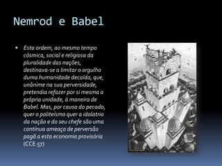 Nemrod e Babel

 Esta ordem, ao mesmo tempo
  cósmica, social e religiosa da
  pluralidade das nações,
  destinava-se a limitar o orgulho
  duma humanidade decaída, que,
  unânime na sua perversidade,
  pretendia refazer por si mesma a
  própria unidade, à maneira de
  Babel. Mas, por causa do pecado,
  quer o politeísmo quer a idolatria
  da nação e do seu chefe são uma
  contínua ameaça de perversão
  pagã a esta economia provisória
  (CCE 57)
 