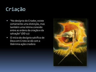 Criação

 “No desígnio do Criador, existe
   certamente uma distinção, mas
   também uma íntima conexão
   entre as ordens da criação e da
   salvação” (DD 12)
 O início do desígnio salvífico de
   Deus em Cristo se dá com a
   libérrima ação criadora
 