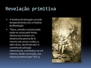 Revelação primitiva

 A História da Salvação coincide
   temporalmente com a História
   da Revelação
 “Deus, criando e conservando
   todas as coisas pelo Verbo,
   oferece aos homens um
   testemunho perene de Si
   mesmo nas coisas criadas, e,
   além disso, decidindo abrir o
   caminho da salvação
   sobrenatural, manifestou-se a Si
   mesmo, desde o princípio, aos
   nossos primeiros pais” (DV 3)
 