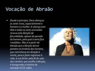 Vocação de Abraão

 Desde o princípio, Deus abençoa
   os seres vivos, especialmente o
   homem e a mulher. A aliança com
   Noé e todos os seres animados
   renova esta bênção de
   fecundidade, apesar do pecado
   do homem, pelo qual a terra fica
   «maldita». Mas é a partir de
   Abraão que a bênção divina
   penetra na história dos homens,
   que caminhava em direção à
   morte, para a fazer regressar à
   vida, à sua fonte: pela fé do «pai
   dos crentes» que acolhe a bênção,
   é inaugurada a história da
   salvação (CCE 1080)
 