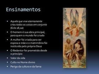 Ensinamentos

 Aquele que vive eternamente
   criou todas as coisas em conjunto
   (Eclo 18,1a)
 O homem é sua obra principal,
   para quem o mundo foi criado
 A mulher foi criada para ser
   esposa e mãe e o matrimônio foi
   instituído pelo próprio Deus
 O Redentor foi prometido desde
   o princípio
 Valor da vida
 Culto no Nome divino
 Perigo da cultura e da fama
 