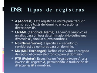 DNS:  Tipos de registros  A (Address) : Este registro se utiliza para traducir nombres de  hosts  del dominio en cuestión a direcciones IP.  CNAME (Canonical Name) : El  nombre canónico  es un alias para un  host  determinado. (No define una  dirección  IP , sino un nuevo nombre.) NS (Name Server) : Especifica el servidor (o servidores) de nombres para un dominio. MX (Mail Exchanger) : Define el servidor encargado de recibir el correo electrónico para el dominio. PTR (Pointer) : Especifica un " registro inverso ", a la inversa del registro  A , permitiendo la traducción de  direcciones  IP  a nombres. 