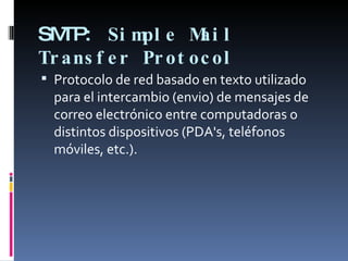 SMTP:  Simple Mail Transfer Protocol   Protocolo de red basado en texto utilizado para el intercambio (envio) de mensajes de correo electrónico entre computadoras o distintos dispositivos (PDA's, teléfonos móviles, etc.).  