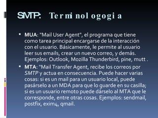 SMTP:   Terminologogia MUA : "Mail User Agent", el programa que tiene como tarea principal encargarse de la interacción con el usuario. Básicamente, le permite al usuario leer sus emails, crear un nuevo correo, y demás. Ejemplos: Outlook, Mozilla Thunderbird, pine, mutt . MTA : "Mail Transfer Agent, recibe los correos por  SMTP  y actua en consecuencia. Puede hacer varias cosas: si es un mail para un usuario local, puede pasárselo a un MDA para que lo guarde en su casilla; si es un usuario remoto puede dárselo al MTA que le corresponde, entre otras cosas. Ejemplos: sendmail, postfix, exim4, qmail. 