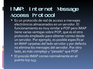 IMAP:  I nternet  M essage  A ccess  P rotocol Es un protocolo de red de acceso a mensajes electrónicos almacenados en un servidor. El funcionamiento es muy similar a POP pero IMAP tiene varias ventajas sobre POP, que es el otro protocolo empleado para obtener correo desde un servidor. Por ejemplo, es posible especificar en IMAP carpetas del lado servidor y por defecto no elimina los mensajes del servidor. Por otro lado, es más complejo y “pesado” que POP. El procolo IMAP correo normalmente en el puerto tcp 143. 