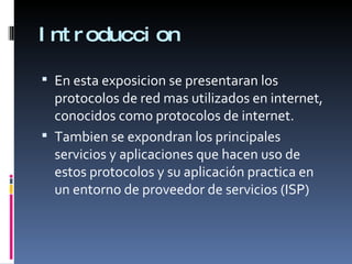 Introduccion En esta exposicion se presentaran los protocolos de red mas utilizados en internet, conocidos como protocolos de internet. Tambien se expondran los principales servicios y aplicaciones que hacen uso de estos protocolos y su aplicación practica en un entorno de proveedor de servicios (ISP) 