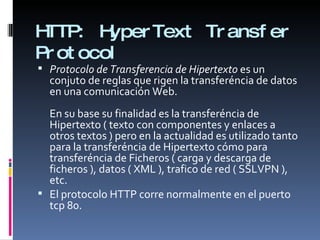 HTTP:  HyperText Transfer Protocol Protocolo de Transferencia de Hipertexto  es un conjuto de reglas que rigen la transferéncia de datos en una comunicación Web.  En su base su finalidad es la transferéncia de Hipertexto ( texto con componentes y enlaces a otros textos ) pero en la actualidad es utilizado tanto para la transferéncia de Hipertexto cómo para transferéncia de Ficheros ( carga y descarga de ficheros ), datos ( XML ), trafico de red ( SSLVPN ), etc. El protocolo HTTP corre normalmente en el puerto tcp 80. 