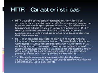 HTTP:  Caracteristicas HTTP sigue el esquema petición-respuesta entre un cliente y un servidor. Al cliente que efectua la petición (un navegador o un spider) se lo conoce como "user agent" (agente del usuario). A la información transmitida se la llama recurso y se la identifica mediante un URL. Los recursos pueden ser archivos, el resultado de la ejecución de un programa, una consulta a una base de datos, la traducción automática de un documento, etc. HTTP es un protocolo sin estado, es decir, que no guarda ninguna información sobre conexiones anteriores. El desarrollo de aplicaciones web necesita frecuentemente mantener estado. Para esto se usan las cookies, que es información que un servidor puede almacenar en el sistema cliente. Esto le permite a las aplicaciones web instituir la noción de "sesión", y también permite rastrear usuarios ya que las cookies pueden guardarse en el cliente por tiempo indeterminado. Tambien existen modulos o plugins que extienden el protocolo agregando funciones como manejar sesiones de estado y autenticacion, encriptacion,etc. Ej asp, php, perl, etc. 