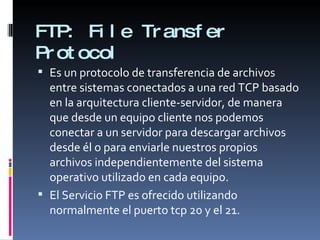 FTP:  File Transfer Protocol Es un protocolo de transferencia de archivos entre sistemas conectados a una red TCP basado en la arquitectura cliente-servidor, de manera que desde un equipo cliente nos podemos conectar a un servidor para descargar archivos desde él o para enviarle nuestros propios archivos independientemente del sistema operativo utilizado en cada equipo. El Servicio FTP es ofrecido utilizando normalmente el puerto tcp 20 y el 21. 