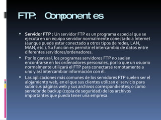 FTP:  Componentes Servidor FTP :  Un servidor FTP es un programa especial que se ejecuta en un equipo servidor normalmente conectado a Internet (aunque puede estar conectado a otros tipos de redes, LAN, MAN, etc.). Su función es permitir el intercambio de datos entre diferentes servidores/ordenadores. Por lo general, los programas servidores FTP no suelen encontrarse en los ordenadores personales, por lo que un usuario normalmente utilizará el FTP para conectarse remotamente a uno y así intercambiar información con él. Las aplicaciones más comunes de los servidores FTP suelen ser el alojamiento web, en el que sus clientes utilizan el servicio para subir sus páginas web y sus archivos correspondientes; o como servidor de backup (copia de seguridad) de los archivos importantes que pueda tener una empresa.  