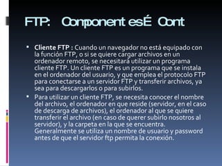 FTP:  Componentes… Cont Cliente FTP :  Cuando un navegador no está equipado con la función FTP, o si se quiere cargar archivos en un ordenador remoto, se necesitará utilizar un programa cliente FTP. Un cliente FTP es un programa que se instala en el ordenador del usuario, y que emplea el protocolo FTP para conectarse a un servidor FTP y transferir archivos, ya sea para descargarlos o para subirlos. Para utilizar un cliente FTP, se necesita conocer el nombre del archivo, el ordenador en que reside (servidor, en el caso de descarga de archivos), el ordenador al que se quiere transferir el archivo (en caso de querer subirlo nosotros al servidor), y la carpeta en la que se encuentra. Generalmente se utiliza un nombre de usuario y password antes de que el servidor ftp permita la conexión. 