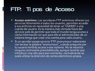FTP:  Tipos de Acceso Acceso anónimo:  Los servidores FTP anónimos ofrecen sus servicios libremente a todos los usuarios, permiten acceder a sus archivos sin necesidad de tener un 'USERID' o una cuenta de usuario. Es la manera más cómoda fuera del servicio web de permitir que todo el mundo tenga acceso a cierta información sin que para ello el administrador de un sistema tenga que crear una cuenta para cada usuario. Si un servidor posee servicio 'FTP anonymous' solamente con teclear la palabra "anonymous", cuando pregunte por tu usuario tendrás acceso a ese sistema. No se necesita ninguna contraseña preestablecida, aunque tendrás que introducir una sólo para ese momento, normalmente se suele utilizar la dirección de correo electrónico propia. 