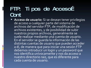 FTP:  Tipos de Acceso… Cont Acceso de usuario:  Si se desean tener privilegios de acceso a cualquier parte del sistema de archivos del servidor FTP, de modificación de archivos existentes, y de posibilidad de subir nuestros propios archivos, generalmente se suele realizar mediante una cuenta de usuario. En el servidor se guarda la información de las distintas cuentas de usuario que pueden acceder a él, de manera que para iniciar una sesión FTP debemos introducir un login y un password que nos identifica unívocamente y nos da acceso a nuestro directorio raiz, que es diferente para cada cuenta de usuario. 