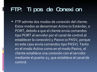 FTP:  Tipos de Conexion FTP admite dos modos de conexión del cliente. Estos modos se denominan  Activo  (o Estándar, o PORT, debido a que el cliente envía comandos tipo PORT al servidor por el canal de control al establecer la conexión) y  Pasivo  (o PASV, porque en este caso envía comandos tipo PASV). Tanto en el modo Activo como en el modo Pasivo, el cliente establece una conexión con el servidor mediante el puerto 21, que establece el canal de control. 