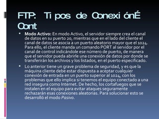 FTP:  Tipos de Conexión… Cont Modo Activo:  En modo Activo, el servidor siempre crea el canal de datos en su puerto 20, mientras que en el lado del cliente el canal de datos se asocia a un puerto aleatorio mayor que el 1024. Para ello, el cliente manda un comando PORT al servidor por el canal de control indicándole ese número de puerto, de manera que el servidor pueda abrirle una conexión de datos por donde se transferirán los archivos y los listados, en el puerto especificado. Lo anterior tiene un grave problema de seguridad, y es que la máquina cliente debe estar dispuesta a aceptar cualquier conexión de entrada en un puerto superior al 1024, con los problemas que ello implica si tenemos el equipo conectado a una red insegura como Internet. De hecho, los cortafuegos que se instalen en el equipo para evitar ataques seguramente rechazarán esas conexiones aleatorias. Para solucionar esto se desarrolló el modo  Pasivo . 