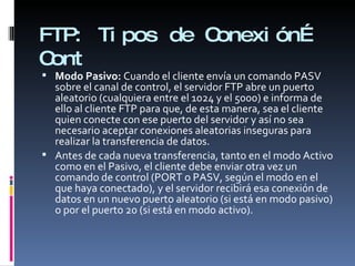 FTP:  Tipos de Conexión… Cont Modo Pasivo:  Cuando el cliente envía un comando PASV sobre el canal de control, el servidor FTP abre un puerto aleatorio (cualquiera entre el 1024 y el 5000) e informa de ello al cliente FTP para que, de esta manera, sea el cliente quien conecte con ese puerto del servidor y así no sea necesario aceptar conexiones aleatorias inseguras para realizar la transferencia de datos. Antes de cada nueva transferencia, tanto en el modo Activo como en el Pasivo, el cliente debe enviar otra vez un comando de control (PORT o PASV, según el modo en el que haya conectado), y el servidor recibirá esa conexión de datos en un nuevo puerto aleatorio (si está en modo pasivo) o por el puerto 20 (si está en modo activo). 