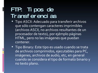 FTP:  Tipos de Transferencias Tipo ASCII: Adecuado para transferir archivos que sólo contengan caracteres imprimibles (archivos ASCII, no archivos resultantes de un procesador de texto), por ejémplo páginas HTML, pero no las imágenes que puedan contener. Tipo Binary: Este tipo es usado cuando se trata de archivos comprimidos, ejecutables para PC, imágenes, archivos de audio, etc, en general cuando se considera el tipo de formato binario y no texto plano. 