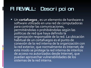 FIREWALL: Descripcion Un  cortafuegos  , es un elemento de hardware o software utilizado en una red de computadoras para controlar las comunicaciones, permitiéndolas o prohibiéndolas según las políticas de red que haya definido la organización responsable de la red. La ubicación habitual de un cortafuegos es el punto de conexión de la red interna de la organización con la red exterior, que normalmente es Internet; de este modo se protege la red interna de intentos de acceso no autorizados desde Internet, que puedan aprovechar vulnerabilidades de los sistemas de la red interna. 