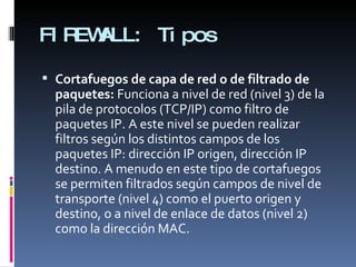 FIREWALL: Tipos Cortafuegos de capa de red o de filtrado de paquetes:  Funciona a nivel de red (nivel 3) de la pila de protocolos (TCP/IP) como filtro de paquetes IP. A este nivel se pueden realizar filtros según los distintos campos de los paquetes IP: dirección IP origen, dirección IP destino. A menudo en este tipo de cortafuegos se permiten filtrados según campos de nivel de transporte (nivel 4) como el puerto origen y destino, o a nivel de enlace de datos (nivel 2) como la dirección MAC. 