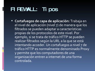 FIREWALL: Tipos Cortafuegos de capa de aplicación:  Trabaja en el nivel de aplicación (nivel 7) de manera que los filtrados se pueden adaptar a características propias de los protocolos de este nivel. Por ejemplo, si se trata de tráfico HTTP se pueden realizar filtrados según la URL a la que se está intentando acceder. Un cortafuegos a nivel 7 de tráfico HTTP es normalmente denominado Proxy y permite que los computadores de una organización entren a internet de una forma controlada. 