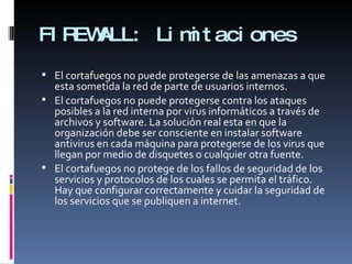 FIREWALL: Limitaciones El cortafuegos no puede protegerse de las amenazas a que esta sometida la red de parte de usuarios internos.  El cortafuegos no puede protegerse contra los ataques posibles a la red interna por virus informáticos a través de archivos y software. La solución real esta en que la organización debe ser consciente en instalar software antivirus en cada máquina para protegerse de los virus que llegan por medio de disquetes o cualquier otra fuente. El cortafuegos no protege de los fallos de seguridad de los servicios y protocolos de los cuales se permita el tráfico. Hay que configurar correctamente y cuidar la seguridad de los servicios que se publiquen a internet. 