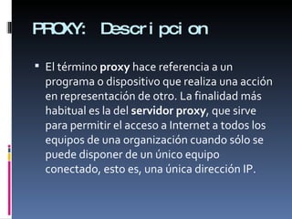 PROXY: Descripcion El término  proxy  hace referencia a un programa o dispositivo que realiza una acción en representación de otro. La finalidad más habitual es la del  servidor proxy , que sirve para permitir el acceso a Internet a todos los equipos de una organización cuando sólo se puede disponer de un único equipo conectado, esto es, una única dirección IP. 