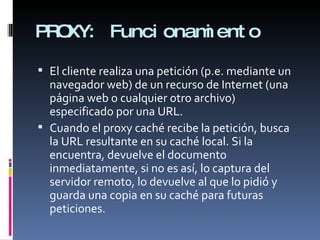 PROXY: Funcionamiento El cliente realiza una petición (p.e. mediante un navegador web) de un recurso de Internet (una página web o cualquier otro archivo) especificado por una URL. Cuando el proxy caché recibe la petición, busca la URL resultante en su caché local. Si la encuentra, devuelve el documento inmediatamente, si no es así, lo captura del servidor remoto, lo devuelve al que lo pidió y guarda una copia en su caché para futuras peticiones. 