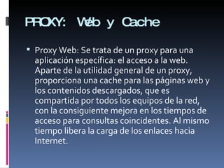 PROXY: Web y Cache Proxy Web:  Se trata de un proxy para una aplicación específica: el acceso a la web. Aparte de la utilidad general de un proxy, proporciona una cache para las páginas web y los contenidos descargados, que es compartida por todos los equipos de la red, con la consiguiente mejora en los tiempos de acceso para consultas coincidentes. Al mismo tiempo libera la carga de los enlaces hacia Internet. 