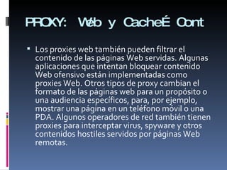PROXY: Web y Cache… Cont Los proxies web también pueden filtrar el contenido de las páginas Web servidas. Algunas aplicaciones que intentan bloquear contenido Web ofensivo están implementadas como proxies Web. Otros tipos de proxy cambian el formato de las páginas web para un propósito o una audiencia específicos, para, por ejemplo, mostrar una página en un teléfono móvil o una PDA. Algunos operadores de red también tienen proxies para interceptar virus, spyware y otros contenidos hostiles servidos por páginas Web remotas. 